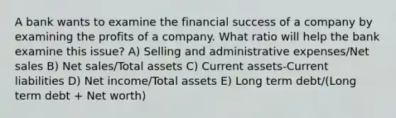 A bank wants to examine the financial success of a company by examining the profits of a company. What ratio will help the bank examine this issue? A) Selling and administrative expenses/Net sales B) Net sales/Total assets C) Current assets-Current liabilities D) Net income/Total assets E) Long term debt/(Long term debt + Net worth)