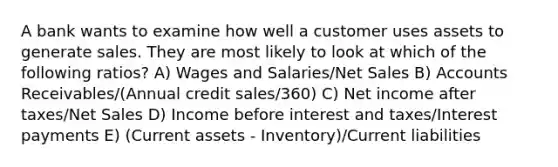 A bank wants to examine how well a customer uses assets to generate sales. They are most likely to look at which of the following ratios? A) Wages and Salaries/Net Sales B) Accounts Receivables/(Annual credit sales/360) C) Net income after taxes/Net Sales D) Income before interest and taxes/Interest payments E) (Current assets - Inventory)/Current liabilities