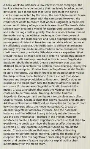 A bank wants to introduce a low-interest credit campaign. The bank is situated in a community that has lately faced economic difficulties. Due to the fact that just a portion of the bank's clients were impacted by the crisis, the credit team must choose which consumers to target with the campaign. However, the credit team wants to ensure that when a judgment is made, the whole credit history of loyal clients is examined.The bank's data science team created a model for categorizing account activity and determining credit eligibility. The data science team trained the model using the XGBoost technique. Over the course of several days, the team trained and tuned hyperparameters using seven years of historical bank transaction data.While the model is sufficiently accurate, the credit team is difficult to articulate precisely why the model rejects credit to some consumers. The credit team have practically little data science expertise. What should the data science team do in order to handle this problem in the most efficient way possible? A. Use Amazon SageMaker Studio to rebuild the model. Create a notebook that uses the XGBoost training container to perform model training. Deploy the model at an endpoint. Enable Amazon SageMaker Model Monitor to store inferences. Use the inferences to create Shapley values that help explain model behavior. Create a chart that shows features and SHapley Additive exPlanations (SHAP) values to explain to the credit team how the features affect the model outcomes. B. Use Amazon SageMaker Studio to rebuild the model. Create a notebook that uses the XGBoost training container to perform model training. Activate Amazon SageMaker Debugger, and configure it to calculate and collect Shapley values. Create a chart that shows features and SHapley Additive exPlanations (SHAP) values to explain to the credit team how the features affect the model outcomes. C. Create an Amazon SageMaker notebook instance. Use the notebook instance and the XGBoost library to locally retrain the model. Use the plot_importance() method in the Python XGBoost interface to create a feature importance chart. Use that chart to explain to the credit team how the features affect the model outcomes. D. Use Amazon SageMaker Studio to rebuild the model. Create a notebook that uses the XGBoost training container to perform model training. Deploy the model at an endpoint. Use Amazon SageMaker Processing to post-analyze the model and create a feature importance explainability chart automatically for the credit team.
