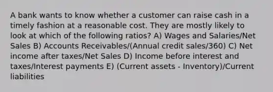 A bank wants to know whether a customer can raise cash in a timely fashion at a reasonable cost. They are mostly likely to look at which of the following ratios? A) Wages and Salaries/Net Sales B) Accounts Receivables/(Annual credit sales/360) C) Net income after taxes/Net Sales D) Income before interest and taxes/Interest payments E) (Current assets - Inventory)/Current liabilities