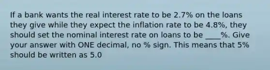 If a bank wants the real interest rate to be 2.7% on the loans they give while they expect the inflation rate to be 4.8%, they should set the nominal interest rate on loans to be ____%. Give your answer with ONE decimal, no % sign. This means that 5% should be written as 5.0