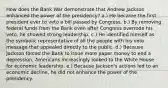 How does the Bank War demonstrate that Andrew Jackson enhanced the power of the presidency? a.) He became the first president ever to veto a bill passed by Congress. b.) By removing federal funds from the Bank even after Congress overrode his veto, he showed strong leadership. c.) He identified himself as the symbolic representative of all the people with his veto message that appealed directly to the public. d.) Because Jackson forced the Bank to issue more paper money to end a depression, Americans increasingly looked to the White House for economic leadership. e.) Because Jackson's actions led to an economic decline, he did not enhance the power of the presidency.