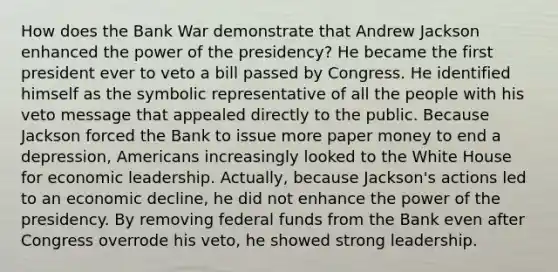 How does the Bank War demonstrate that Andrew Jackson enhanced the power of the presidency? He became the first president ever to veto a bill passed by Congress. He identified himself as the symbolic representative of all the people with his veto message that appealed directly to the public. Because Jackson forced the Bank to issue more paper money to end a depression, Americans increasingly looked to the White House for economic leadership. Actually, because Jackson's actions led to an economic decline, he did not enhance the power of the presidency. By removing federal funds from the Bank even after Congress overrode his veto, he showed strong leadership.