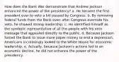 How does the Bank War demonstrate that Andrew Jackson enhanced the power of the presidency? a. He became the first president ever to veto a bill passed by Congress. b. By removing federal funds from the Bank even after Congress overrode his veto, he showed strong leadership. c. He identified himself as the symbolic representative of all the people with his veto message that appealed directly to the public. d. Because Jackson forced the Bank to issue more paper money to end a depression, Americans increasingly looked to the White House for economic leadership. e. Actually, because Jackson's actions led to an economic decline, he did not enhance the power of the presidency.