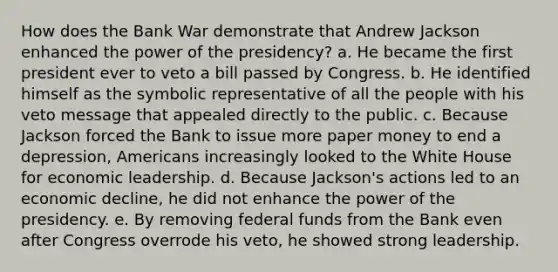 How does the Bank War demonstrate that Andrew Jackson enhanced the power of the presidency? a. He became the first president ever to veto a bill passed by Congress. b. He identified himself as the symbolic representative of all the people with his veto message that appealed directly to the public. c. Because Jackson forced the Bank to issue more paper money to end a depression, Americans increasingly looked to the White House for economic leadership. d. Because Jackson's actions led to an economic decline, he did not enhance the power of the presidency. e. By removing federal funds from the Bank even after Congress overrode his veto, he showed strong leadership.