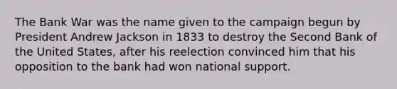 The Bank War was the name given to the campaign begun by President Andrew Jackson in 1833 to destroy the Second Bank of the United States, after his reelection convinced him that his opposition to the bank had won national support.