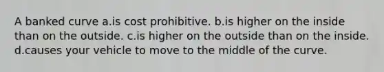 A banked curve a.is cost prohibitive. b.is higher on the inside than on the outside. c.is higher on the outside than on the inside. d.causes your vehicle to move to the middle of the curve.