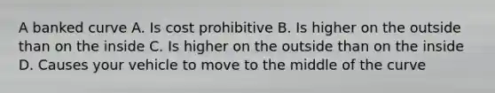 A banked curve A. Is cost prohibitive B. Is higher on the outside than on the inside C. Is higher on the outside than on the inside D. Causes your vehicle to move to the middle of the curve