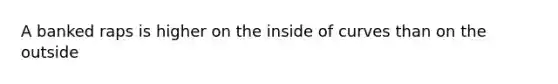 A banked raps is higher on the inside of curves than on the outside