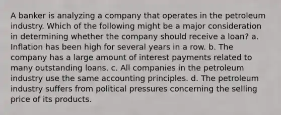 A banker is analyzing a company that operates in the petroleum industry. Which of the following might be a major consideration in determining whether the company should receive a loan? a. Inflation has been high for several years in a row. b. The company has a large amount of interest payments related to many outstanding loans. c. All companies in the petroleum industry use the same accounting principles. d. The petroleum industry suffers from political pressures concerning the selling price of its products.