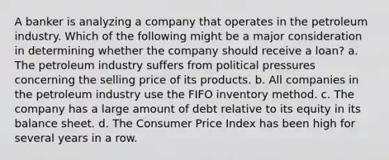 A banker is analyzing a company that operates in the petroleum industry. Which of the following might be a major consideration in determining whether the company should receive a loan? a. The petroleum industry suffers from political pressures concerning the selling price of its products. b. All companies in the petroleum industry use the FIFO inventory method. c. The company has a large amount of debt relative to its equity in its balance sheet. d. The Consumer Price Index has been high for several years in a row.