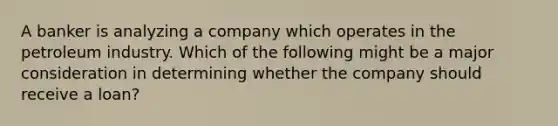 A banker is analyzing a company which operates in the petroleum industry. Which of the following might be a major consideration in determining whether the company should receive a loan?