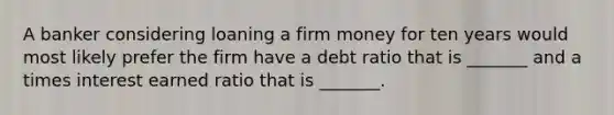 A banker considering loaning a firm money for ten years would most likely prefer the firm have a debt ratio that is _______ and a times interest earned ratio that is _______.