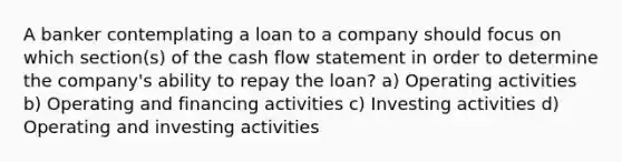 A banker contemplating a loan to a company should focus on which section(s) of the cash flow statement in order to determine the company's ability to repay the loan? a) Operating activities b) Operating and financing activities c) Investing activities d) Operating and investing activities