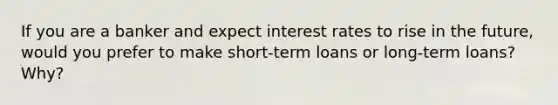 If you are a banker and expect interest rates to rise in the future, would you prefer to make short-term loans or long-term loans? Why?