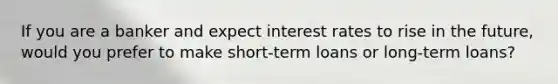 If you are a banker and expect interest rates to rise in the future, would you prefer to make short-term loans or long-term loans?