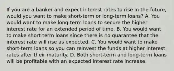 If you are a banker and expect interest rates to rise in the​ future, would you want to make​ short-term or​ long-term loans? A. You would want to make​ long-term loans to secure the higher interest rate for an extended period of time. B. You would want to make​ short-term loans since there is no guarantee that the interest rate will rise as expected. C. You would want to make​ short-term loans so you can reinvest the funds at higher interest rates after their maturity. D. Both​ short-term and​ long-term loans will be profitable with an expected interest rate increase.