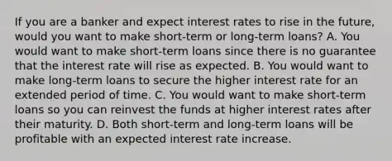 If you are a banker and expect interest rates to rise in the​ future, would you want to make​ short-term or​ long-term loans? A. You would want to make​ short-term loans since there is no guarantee that the interest rate will rise as expected. B. You would want to make​ long-term loans to secure the higher interest rate for an extended period of time. C. You would want to make​ short-term loans so you can reinvest the funds at higher interest rates after their maturity. D. Both​ short-term and​ long-term loans will be profitable with an expected interest rate increase.