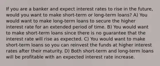 If you are a banker and expect interest rates to rise in the​ future, would you want to make​ short-term or​ long-term loans? A) You would want to make​ long-term loans to secure the higher interest rate for an extended period of time. B) You would want to make​ short-term loans since there is no guarantee that the interest rate will rise as expected. C) You would want to make​ short-term loans so you can reinvest the funds at higher interest rates after their maturity. D) Both​ short-term and​ long-term loans will be profitable with an expected interest rate increase.