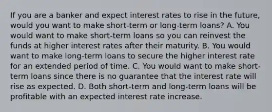 If you are a banker and expect interest rates to rise in the​ future, would you want to make​ short-term or​ long-term loans? A. You would want to make​ short-term loans so you can reinvest the funds at higher interest rates after their maturity. B. You would want to make​ long-term loans to secure the higher interest rate for an extended period of time. C. You would want to make​ short-term loans since there is no guarantee that the interest rate will rise as expected. D. Both​ short-term and​ long-term loans will be profitable with an expected interest rate increase.