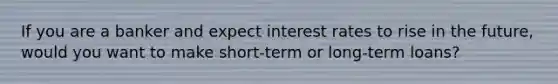 If you are a banker and expect interest rates to rise in the​ future, would you want to make​ short-term or​ long-term loans?