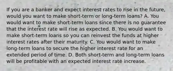 If you are a banker and expect interest rates to rise in the​ future, would you want to make​ short-term or​ long-term loans? A. You would want to make​ short-term loans since there is no guarantee that the interest rate will rise as expected. B. You would want to make​ short-term loans so you can reinvest the funds at higher interest rates after their maturity. C. You would want to make​ long-term loans to secure the higher interest rate for an extended period of time. D. Both​ short-term and​ long-term loans will be profitable with an expected interest rate increase.