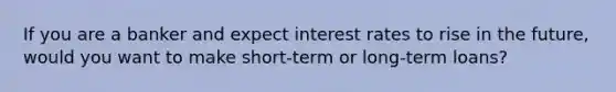 If you are a banker and expect interest rates to rise in the future, would you want to make short-term or long-term loans?