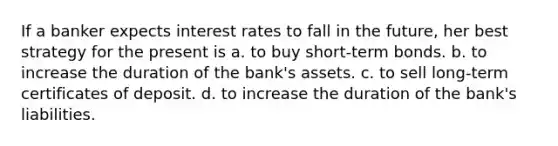 If a banker expects interest rates to fall in the future, her best strategy for the present is a. to buy short-term bonds. b. to increase the duration of the bank's assets. c. to sell long-term certificates of deposit. d. to increase the duration of the bank's liabilities.