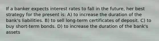 If a banker expects interest rates to fall in the future, her best strategy for the present is: A) to increase the duration of the bank's liabilities. B) to sell long-term certificates of deposit. C) to buy short-term bonds. D) to increase the duration of the bank's assets