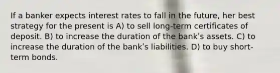 If a banker expects interest rates to fall in the future, her best strategy for the present is A) to sell long-term certificates of deposit. B) to increase the duration of the bankʹs assets. C) to increase the duration of the bankʹs liabilities. D) to buy short-term bonds.