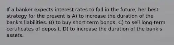 If a banker expects interest rates to fall in the future, her best strategy for the present is A) to increase the duration of the bank's liabilities. B) to buy short-term bonds. C) to sell long-term certificates of deposit. D) to increase the duration of the bank's assets.