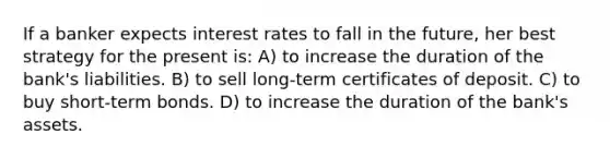 If a banker expects interest rates to fall in the future, her best strategy for the present is: A) to increase the duration of the bank's liabilities. B) to sell long-term certificates of deposit. C) to buy short-term bonds. D) to increase the duration of the bank's assets.