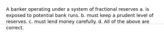 A banker operating under a system of fractional reserves a. is exposed to potential bank runs. b. must keep a prudent level of reserves. c. must lend money carefully. d. All of the above are correct.