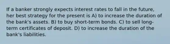 If a banker strongly expects interest rates to fall in the future, her best strategy for the present is A) to increase the duration of the bank's assets. B) to buy short-term bonds. C) to sell long-term certificates of deposit. D) to increase the duration of the bank's liabilities.