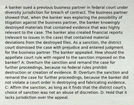 A banker sued a previous business partner in federal court under diversity jurisdiction for breach of contract. The business partner showed that, when the banker was exploring the possibility of litigation against the business partner, the banker knowingly destroyed materials that contained evidence that was highly relevant to the case. The banker also created financial reports (relevant to issues in the case) that contained material deviations from the destroyed files. As a sanction, the district court dismissed the case with prejudice and entered judgment for the business partner. The banker appealed. How should the appellate court rule with regard to the sanction imposed on the banker? A: Overturn the sanction and remand the case for further proceedings, because no federal rules prohibit destruction or creation of evidence. B: Overturn the sanction and remand the case for further proceedings, because the banker did not violate a court order in destroying and fabricating evidence. C: Affirm the sanction, as long as it finds that the district court's choice of sanction was not an abuse of discretion. D: Hold that it lacks jurisdiction over the appeal.