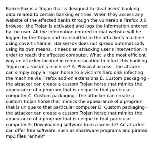 BankerFox is a Trojan that is designed to steal users' banking data related to certain banking entities. When they access any website of the affected banks through the vulnerable Firefox 3.5 browser, the Trojan is activated and logs the information entered by the user. All the information entered in that website will be logged by the Trojan and transmitted to the attacker's machine using covert channel. BankerFox does not spread automatically using its own means. It needs an attacking user's intervention in order to reach the affected computer. What is the most efficient way an attacker located in remote location to infect this banking Trojan on a victim's machine? A. Physical access - the attacker can simply copy a Trojan horse to a victim's hard disk infecting the machine via Firefox add-on extensions B. Custom packaging - the attacker can create a custom Trojan horse that mimics the appearance of a program that is unique to that particular computer C. Custom packaging - the attacker can create a custom Trojan horse that mimics the appearance of a program that is unique to that particular computer D. Custom packaging - the attacker can create a custom Trojan horse that mimics the appearance of a program that is unique to that particular computer E. Downloading software from a website? An attacker can offer free software, such as shareware programs and pirated mp3 files "anh90"