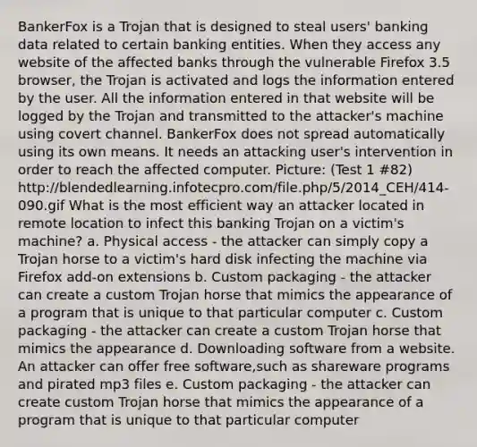 BankerFox is a Trojan that is designed to steal users' banking data related to certain banking entities. When they access any website of the affected banks through the vulnerable Firefox 3.5 browser, the Trojan is activated and logs the information entered by the user. All the information entered in that website will be logged by the Trojan and transmitted to the attacker's machine using covert channel. BankerFox does not spread automatically using its own means. It needs an attacking user's intervention in order to reach the affected computer. Picture: (Test 1 #82) http://blendedlearning.infotecpro.com/file.php/5/2014_CEH/414-090.gif What is the most efficient way an attacker located in remote location to infect this banking Trojan on a victim's machine? a. Physical access - the attacker can simply copy a Trojan horse to a victim's hard disk infecting the machine via Firefox add-on extensions b. Custom packaging - the attacker can create a custom Trojan horse that mimics the appearance of a program that is unique to that particular computer c. Custom packaging - the attacker can create a custom Trojan horse that mimics the appearance d. Downloading software from a website. An attacker can offer free software,such as shareware programs and pirated mp3 files e. Custom packaging - the attacker can create custom Trojan horse that mimics the appearance of a program that is unique to that particular computer