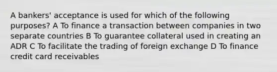 A bankers' acceptance is used for which of the following purposes? A To finance a transaction between companies in two separate countries B To guarantee collateral used in creating an ADR C To facilitate the trading of foreign exchange D To finance credit card receivables