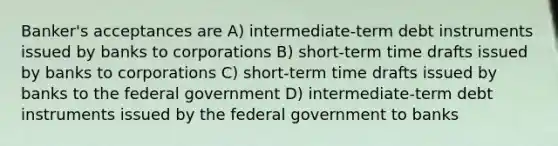 Banker's acceptances are A) intermediate-term debt instruments issued by banks to corporations B) short-term time drafts issued by banks to corporations C) short-term time drafts issued by banks to the federal government D) intermediate-term debt instruments issued by the federal government to banks