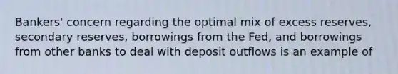 Bankers' concern regarding the optimal mix of excess reserves, secondary reserves, borrowings from the Fed, and borrowings from other banks to deal with deposit outflows is an example of