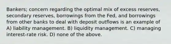 Bankers; concern regarding the optimal mix of excess reserves, secondary reserves, borrowings from the Fed, and borrowings from other banks to deal with deposit outflows is an example of A) liability management. B) liquidity management. C) managing interest-rate risk. D) none of the above.