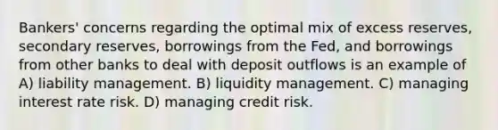 Bankers' concerns regarding the optimal mix of excess reserves, secondary reserves, borrowings from the Fed, and borrowings from other banks to deal with deposit outflows is an example of A) liability management. B) liquidity management. C) managing interest rate risk. D) managing credit risk.