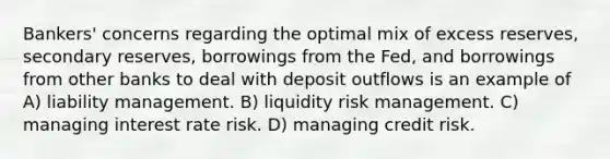 Bankers' concerns regarding the optimal mix of excess reserves, secondary reserves, borrowings from the Fed, and borrowings from other banks to deal with deposit outflows is an example of A) liability management. B) liquidity risk management. C) managing interest rate risk. D) managing credit risk.