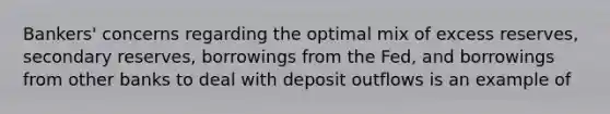 Bankers' concerns regarding the optimal mix of excess reserves, secondary reserves, borrowings from the Fed, and borrowings from other banks to deal with deposit outflows is an example of