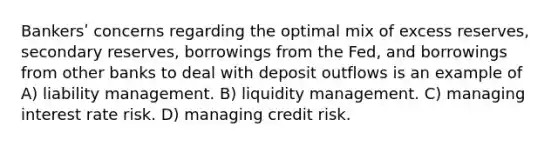 Bankersʹ concerns regarding the optimal mix of excess reserves, secondary reserves, borrowings from the Fed, and borrowings from other banks to deal with deposit outflows is an example of A) liability management. B) liquidity management. C) managing interest rate risk. D) managing credit risk.