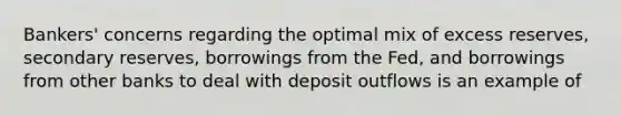 ​Bankers' concerns regarding the optimal mix of excess​ reserves, secondary​ reserves, borrowings from the​ Fed, and borrowings from other banks to deal with deposit outflows is an example of