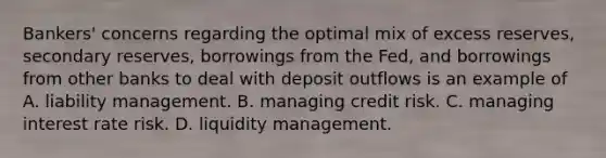 ​Bankers' concerns regarding the optimal mix of excess​ reserves, secondary​ reserves, borrowings from the​ Fed, and borrowings from other banks to deal with deposit outflows is an example of A. liability management. B. managing credit risk. C. managing interest rate risk. D. liquidity management.