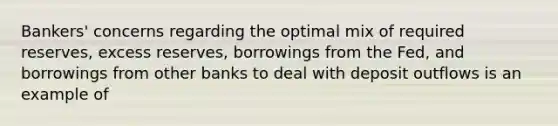 Bankers' concerns regarding the optimal mix of required reserves, excess reserves, borrowings from the Fed, and borrowings from other banks to deal with deposit outflows is an example of