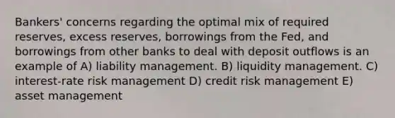 Bankers' concerns regarding the optimal mix of required reserves, excess reserves, borrowings from the Fed, and borrowings from other banks to deal with deposit outflows is an example of A) liability management. B) liquidity management. C) interest-rate risk management D) credit risk management E) asset management