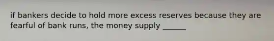 if bankers decide to hold more excess reserves because they are fearful of bank runs, the money supply ______